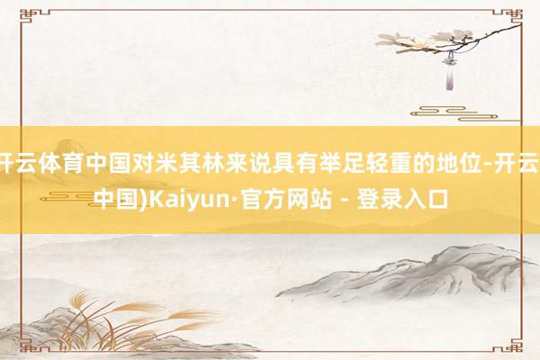 开云体育中国对米其林来说具有举足轻重的地位-开云(中国)Kaiyun·官方网站 - 登录入口