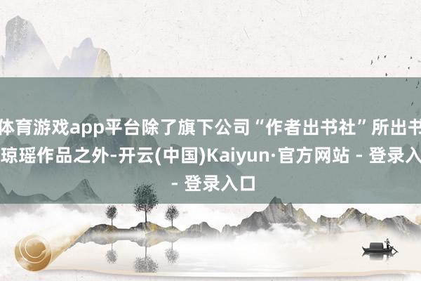 体育游戏app平台除了旗下公司“作者出书社”所出书的琼瑶作品之外-开云(中国)Kaiyun·官方网站 - 登录入口