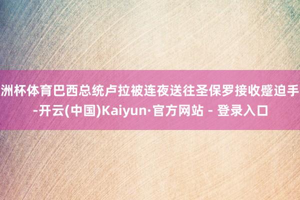 欧洲杯体育巴西总统卢拉被连夜送往圣保罗接收蹙迫手术-开云(中国)Kaiyun·官方网站 - 登录入口