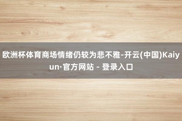 欧洲杯体育商场情绪仍较为悲不雅-开云(中国)Kaiyun·官方网站 - 登录入口