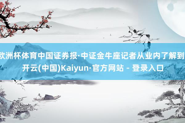 欧洲杯体育中国证券报·中证金牛座记者从业内了解到-开云(中国)Kaiyun·官方网站 - 登录入口