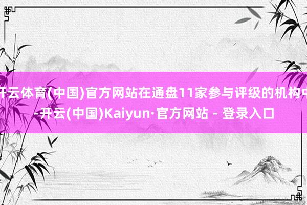 开云体育(中国)官方网站在通盘11家参与评级的机构中-开云(中国)Kaiyun·官方网站 - 登录入口