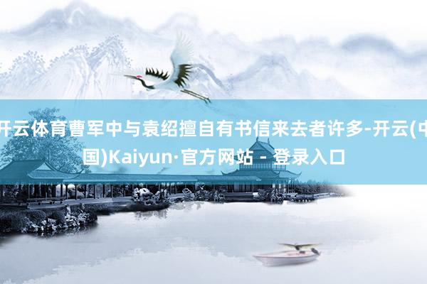 开云体育曹军中与袁绍擅自有书信来去者许多-开云(中国)Kaiyun·官方网站 - 登录入口