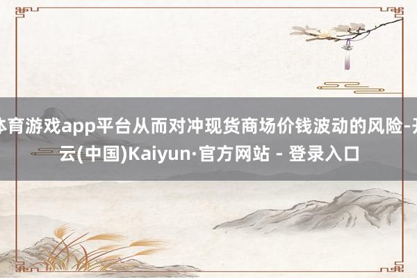 体育游戏app平台从而对冲现货商场价钱波动的风险-开云(中国)Kaiyun·官方网站 - 登录入口