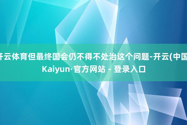 开云体育但最终国会仍不得不处治这个问题-开云(中国)Kaiyun·官方网站 - 登录入口