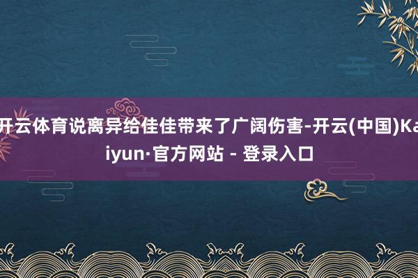 开云体育说离异给佳佳带来了广阔伤害-开云(中国)Kaiyun·官方网站 - 登录入口