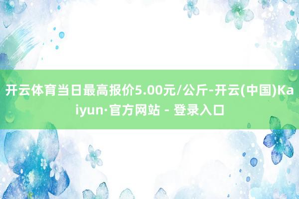 开云体育当日最高报价5.00元/公斤-开云(中国)Kaiyun·官方网站 - 登录入口