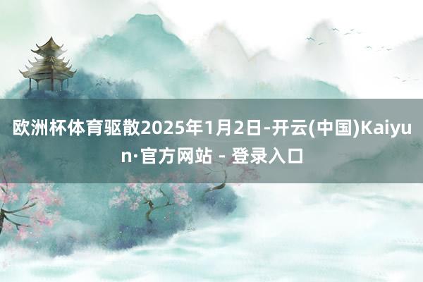 欧洲杯体育驱散2025年1月2日-开云(中国)Kaiyun·官方网站 - 登录入口