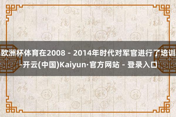 欧洲杯体育在2008 - 2014年时代对军官进行了培训-开云(中国)Kaiyun·官方网站 - 登录入口