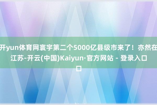 开yun体育网寰宇第二个5000亿县级市来了！亦然在江苏-开云(中国)Kaiyun·官方网站 - 登录入口
