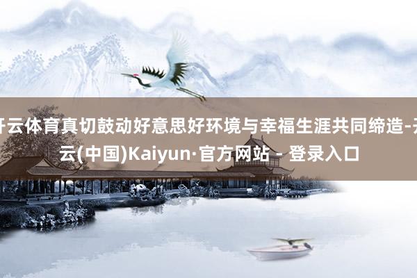 开云体育真切鼓动好意思好环境与幸福生涯共同缔造-开云(中国)Kaiyun·官方网站 - 登录入口
