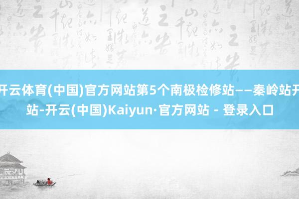 开云体育(中国)官方网站第5个南极检修站——秦岭站开站-开云(中国)Kaiyun·官方网站 - 登录入口