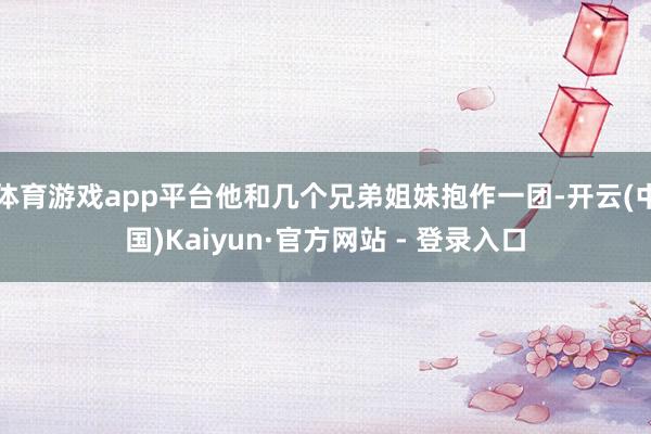 体育游戏app平台他和几个兄弟姐妹抱作一团-开云(中国)Kaiyun·官方网站 - 登录入口