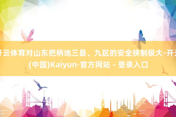 开云体育对山东把柄地三县、九区的安全挟制极大-开云(中国)Kaiyun·官方网站 - 登录入口