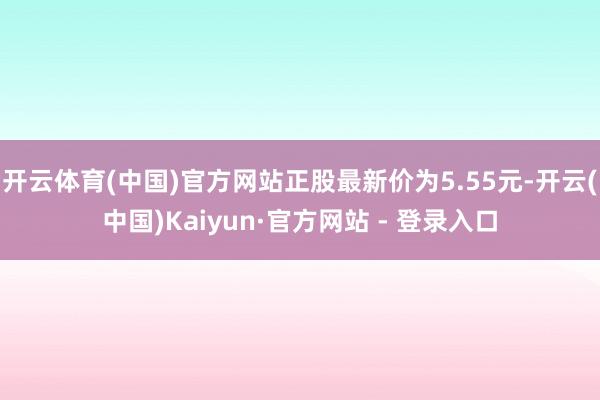 开云体育(中国)官方网站正股最新价为5.55元-开云(中国)Kaiyun·官方网站 - 登录入口