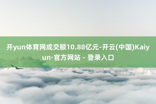 开yun体育网成交额10.88亿元-开云(中国)Kaiyun·官方网站 - 登录入口