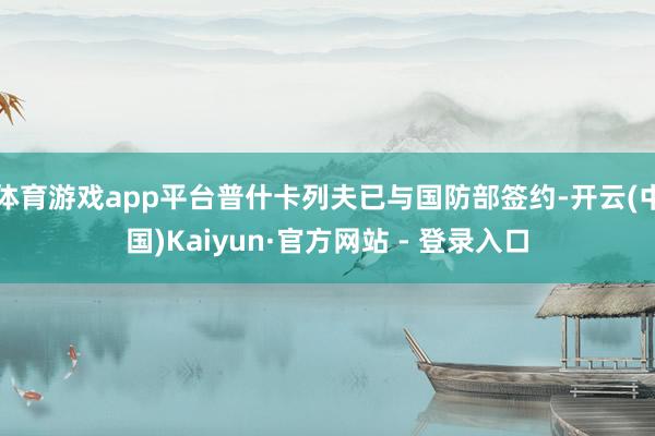 体育游戏app平台普什卡列夫已与国防部签约-开云(中国)Kaiyun·官方网站 - 登录入口