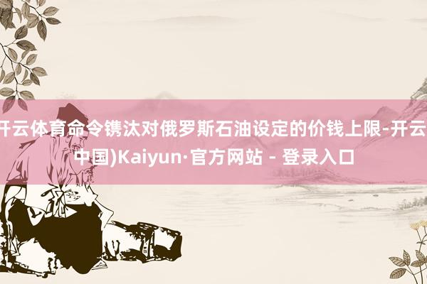 开云体育命令镌汰对俄罗斯石油设定的价钱上限-开云(中国)Kaiyun·官方网站 - 登录入口