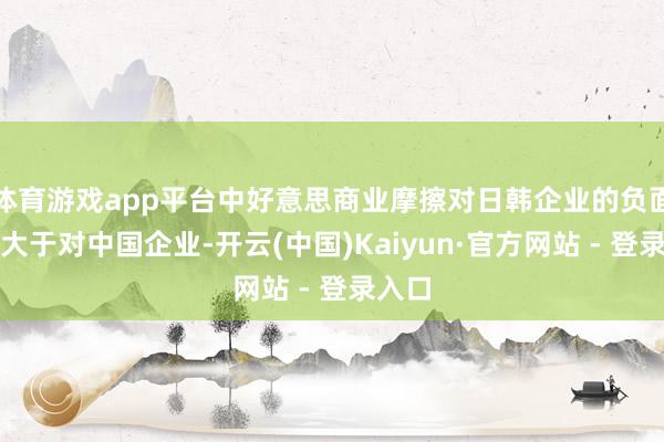体育游戏app平台中好意思商业摩擦对日韩企业的负面影响大于对中国企业-开云(中国)Kaiyun·官方网站 - 登录入口