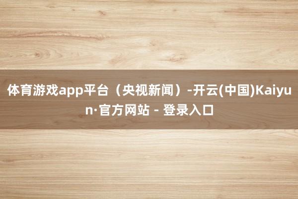 体育游戏app平台（央视新闻）-开云(中国)Kaiyun·官方网站 - 登录入口