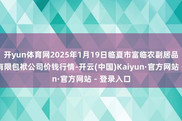 开yun体育网2025年1月19日临夏市富临农副居品批发市集有限包袱公司价钱行情-开云(中国)Kaiyun·官方网站 - 登录入口