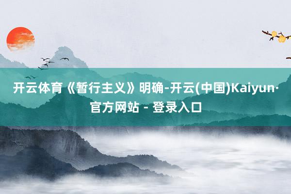 开云体育　　《暂行主义》明确-开云(中国)Kaiyun·官方网站 - 登录入口