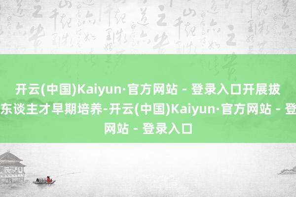 开云(中国)Kaiyun·官方网站 - 登录入口开展拔尖翻新东谈主才早期培养-开云(中国)Kaiyun·官方网站 - 登录入口