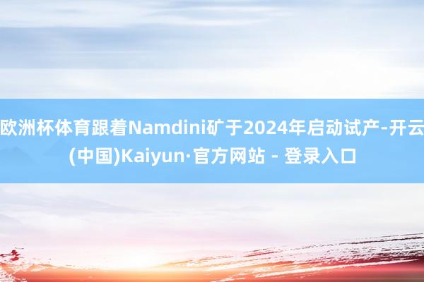欧洲杯体育跟着Namdini矿于2024年启动试产-开云(中国)Kaiyun·官方网站 - 登录入口