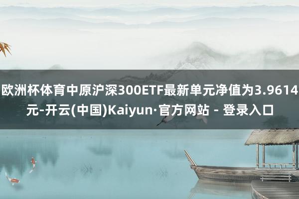 欧洲杯体育中原沪深300ETF最新单元净值为3.9614元-开云(中国)Kaiyun·官方网站 - 登录入口