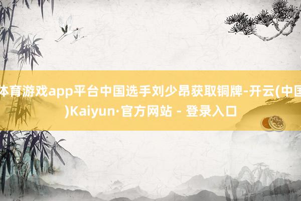 体育游戏app平台中国选手刘少昂获取铜牌-开云(中国)Kaiyun·官方网站 - 登录入口
