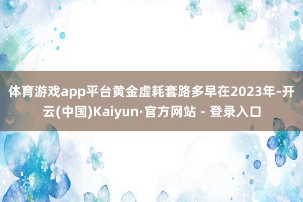 体育游戏app平台　　黄金虚耗套路多　　早在2023年-开云(中国)Kaiyun·官方网站 - 登录入口
