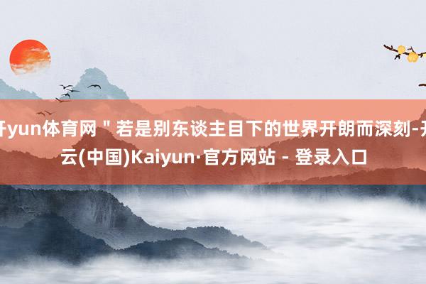 开yun体育网＂若是别东谈主目下的世界开朗而深刻-开云(中国)Kaiyun·官方网站 - 登录入口