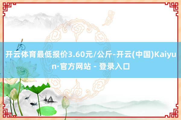 开云体育最低报价3.60元/公斤-开云(中国)Kaiyun·官方网站 - 登录入口