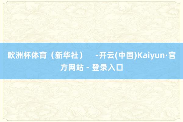 欧洲杯体育（新华社）    -开云(中国)Kaiyun·官方网站 - 登录入口