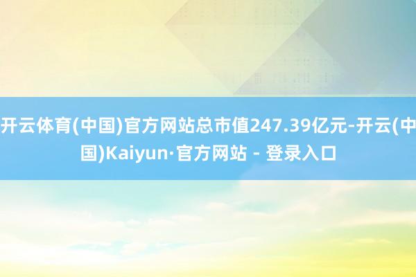 开云体育(中国)官方网站总市值247.39亿元-开云(中国)Kaiyun·官方网站 - 登录入口