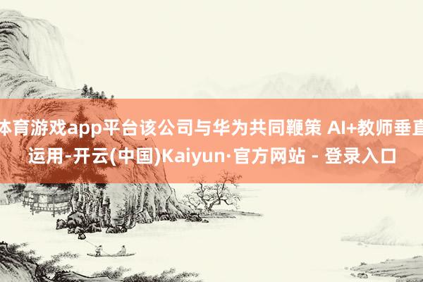 体育游戏app平台该公司与华为共同鞭策 AI+教师垂直运用-开云(中国)Kaiyun·官方网站 - 登录入口