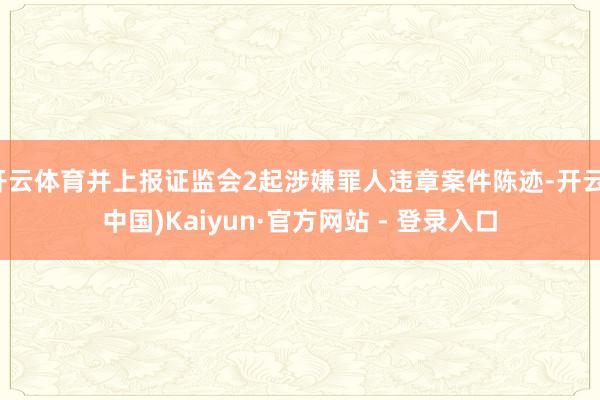 开云体育并上报证监会2起涉嫌罪人违章案件陈迹-开云(中国)Kaiyun·官方网站 - 登录入口