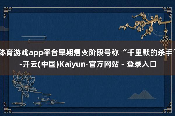 体育游戏app平台早期癌变阶段号称 “千里默的杀手”-开云(中国)Kaiyun·官方网站 - 登录入口