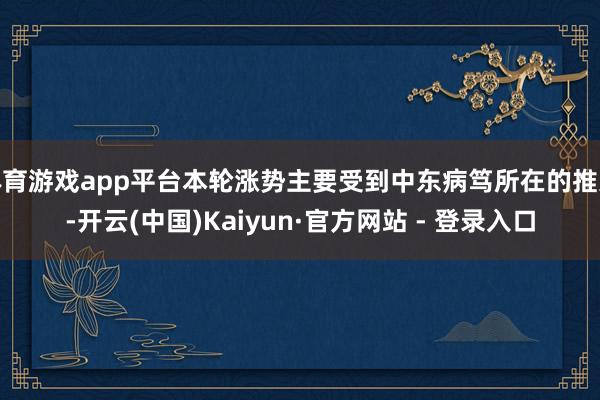 体育游戏app平台本轮涨势主要受到中东病笃所在的推进-开云(中国)Kaiyun·官方网站 - 登录入口