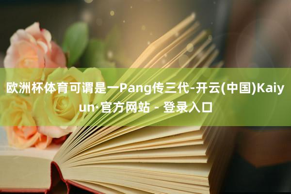 欧洲杯体育可谓是一Pang传三代-开云(中国)Kaiyun·官方网站 - 登录入口
