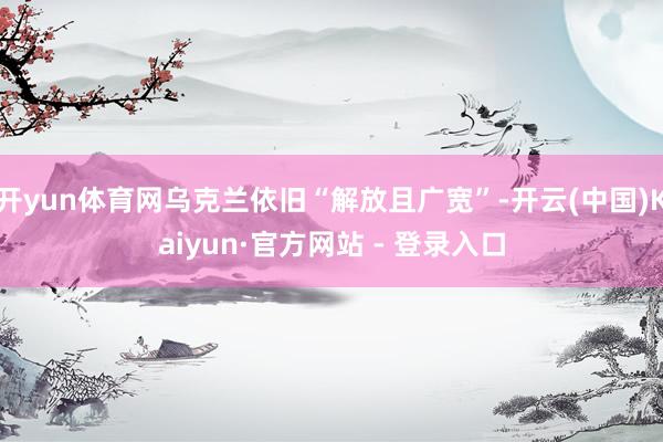 开yun体育网乌克兰依旧“解放且广宽”-开云(中国)Kaiyun·官方网站 - 登录入口