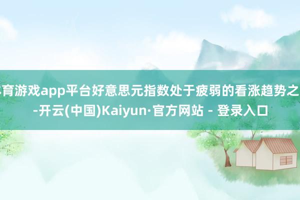 体育游戏app平台好意思元指数处于疲弱的看涨趋势之中-开云(中国)Kaiyun·官方网站 - 登录入口