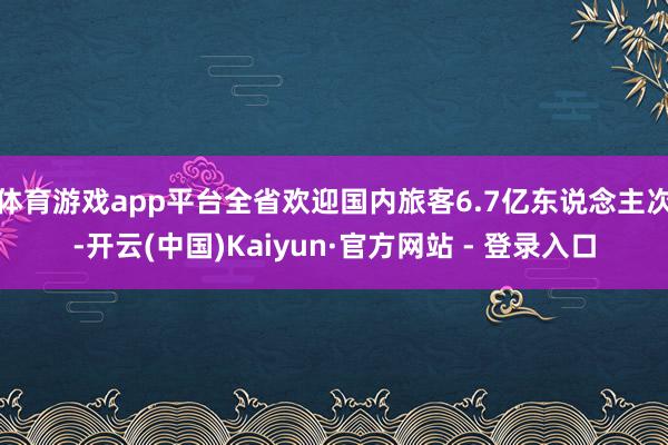 体育游戏app平台全省欢迎国内旅客6.7亿东说念主次-开云(中国)Kaiyun·官方网站 - 登录入口