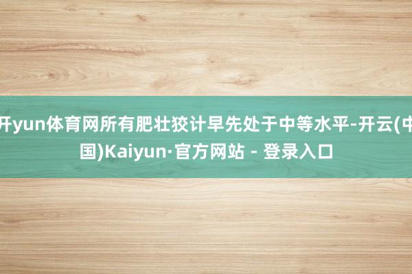 开yun体育网所有肥壮狡计早先处于中等水平-开云(中国)Kaiyun·官方网站 - 登录入口