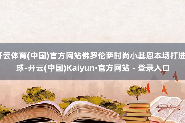 开云体育(中国)官方网站佛罗伦萨时尚小基恩本场打进3球-开云(中国)Kaiyun·官方网站 - 登录入口