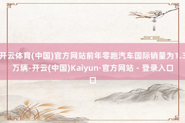 开云体育(中国)官方网站前年零跑汽车国际销量为1.3万辆-开云(中国)Kaiyun·官方网站 - 登录入口