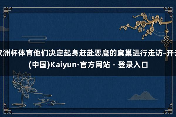 欧洲杯体育他们决定起身赶赴恶魔的窠巢进行走访-开云(中国)Kaiyun·官方网站 - 登录入口