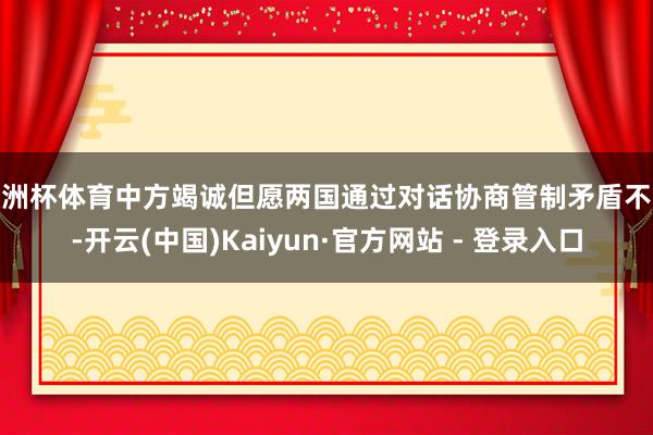 欧洲杯体育中方竭诚但愿两国通过对话协商管制矛盾不合-开云(中国)Kaiyun·官方网站 - 登录入口