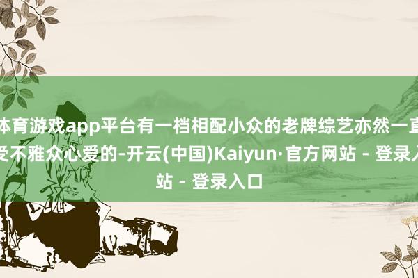 体育游戏app平台有一档相配小众的老牌综艺亦然一直深受不雅众心爱的-开云(中国)Kaiyun·官方网站 - 登录入口