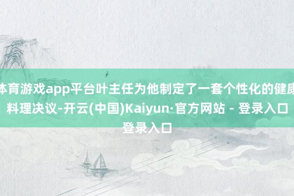 体育游戏app平台叶主任为他制定了一套个性化的健康料理决议-开云(中国)Kaiyun·官方网站 - 登录入口